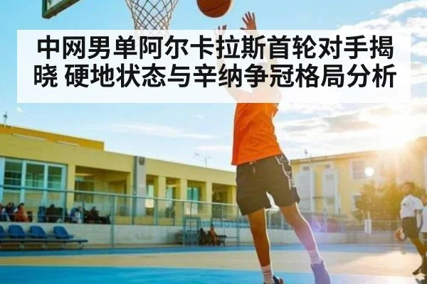中网男单阿尔卡拉斯首轮对手揭晓 硬地状态与辛纳争冠格局分析
