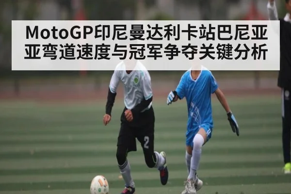 MotoGP印尼曼达利卡站巴尼亚亚弯道速度与冠军争夺关键分析