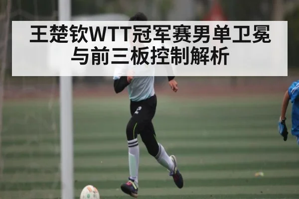 王楚钦WTT冠军赛男单卫冕与前三板控制解析